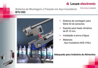 Sistema de Montagem e Fixação em Aço Inoxidável
BTU 053


                                    Sistema de montagem para
                                     Série 53 de sensores.
                                    Suporte para haste cilíndrica
                                     de Ø 12 mm.
                                    Instalação a prova d’água.
                                    Materiais:
                                      Aço Inoxidável (AISI 316L)




                             Adequado para Indústria de Alimentos
 