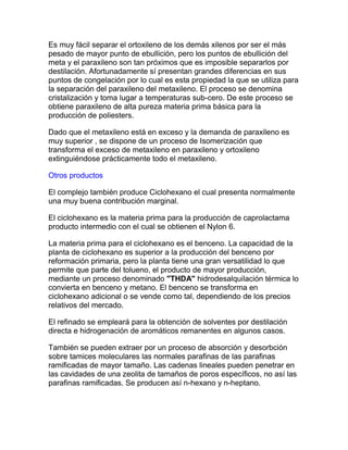 Es muy fácil separar el ortoxileno de los demás xilenos por ser el más
pesado de mayor punto de ebullición, pero los puntos de ebullición del
meta y el paraxileno son tan próximos que es imposible separarlos por
destilación. Afortunadamente sí presentan grandes diferencias en sus
puntos de congelación por lo cual es esta propiedad la que se utiliza para
la separación del paraxileno del metaxileno. El proceso se denomina
cristalización y toma lugar a temperaturas sub-cero. De este proceso se
obtiene paraxileno de alta pureza materia prima básica para la
producción de poliesters.
Dado que el metaxileno está en exceso y la demanda de paraxileno es
muy superior , se dispone de un proceso de Isomerización que
transforma el exceso de metaxileno en paraxileno y ortoxileno
extinguiéndose prácticamente todo el metaxileno.
Otros productos
El complejo también produce Ciclohexano el cual presenta normalmente
una muy buena contribución marginal.
El ciclohexano es la materia prima para la producción de caprolactama
producto intermedio con el cual se obtienen el Nylon 6.
La materia prima para el ciclohexano es el benceno. La capacidad de la
planta de ciclohexano es superior a la producción del benceno por
reformación primaria, pero la planta tiene una gran versatilidad lo que
permite que parte del tolueno, el producto de mayor producción,
mediante un proceso denominado "THDA" hidrodesalquilación térmica lo
convierta en benceno y metano. El benceno se transforma en
ciclohexano adicional o se vende como tal, dependiendo de los precios
relativos del mercado.
El refinado se empleará para la obtención de solventes por destilación
directa e hidrogenación de aromáticos remanentes en algunos casos.
También se pueden extraer por un proceso de absorción y desorbción
sobre tamices moleculares las normales parafinas de las parafinas
ramificadas de mayor tamaño. Las cadenas lineales pueden penetrar en
las cavidades de una zeolita de tamaños de poros específicos, no así las
parafinas ramificadas. Se producen así n-hexano y n-heptano.
 