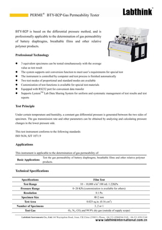 Labthink Instruments Co., Ltd.144 Wuyingshan Road, Jinan, P.R.China (250031) Phone: +86-531-85068566 FAX: +86-531-85812140 
www.labthinkinter n atio n al.com.cn 
BTY-B2P is based on the differential pressure method, and professionally applicable to the determination of gas permeability of battery diaphragms, breathable films and other relative polymer products. 
Professional Technology 
 3 equivalent specimens can be tested simultaneously with the average value as test result 
 The system supports unit conversion function to meet user’s requirements for special test 
 The instrument is controlled by computer and test process is finished automatically 
 Two test modes of proportional and standard modes are available 
 Customization of test functions is available for special materials 
 Equipped with RS232 port for convenient data transfer 
 Supports LystemTM Lab Data Sharing System for uniform and systematic management of test results and reports 
Test Principle 
Under certain temperature and humidity, a constant gas differential pressure is generated between the two sides of specimen. The gas transmission rate and other parameters can be obtained by analyzing calculating pressure changes in the lower pressure side. 
This test instrument conforms to the following standards: 
ISO 5636, SJT 1071.9 
Applications 
This instrument is applicable to the determination of gas permeability of: 
Basic Applications 
Test the gas permeability of battery diaphragms, breathable films and other relative polymer products. 
Technical Specifications 
Specifications 
Film Test 
Test Range 
10 ~ 10,000 s/in2·100 mL·1.22KPa 
Pressure Range 
0~20 KPa (customization is available for others) 
Resolution 
0.1 Pa 
Specimen Size 
Φ12 mm 
Test Area 
0.025 sq.in. (0.16 cm2) 
Number of Specimens 
3, 2 or 1 
Test Gas 
O2, N2, CO2 and 99.9% dry gas (outside of supply scope) 
BTY-B2P Gas Permeability Tester 
PERME®  