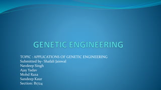 TOPIC : APPLICATIONS OF GENETIC ENGINEERING
Submitted by- Shafali Jaiswal
Navdeep Singh
Ajay Yadav
Mohd Raza
Sandeep Kaur
Section: B1724
 