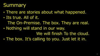 Summary
12
? There are stories about what happened.
? Its true. All of it.
The On-Premise. The box. They are real.
? Nothing will stand in our way.
We will finish To the cloud.
? The box. Its calling to you. Just let it in.
 