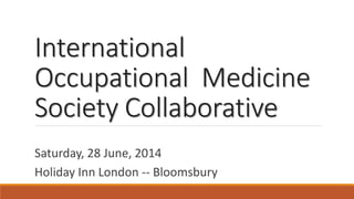 International Occupational Medicine Society Collaborative 
Saturday, 28 June, 2014 
Holiday Inn London --Bloomsbury  