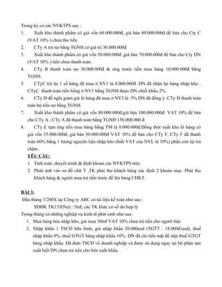 Trong kỳ có các NVKTPS sau :
1.      Xuất kho thành phẩm có giá vốn 60.000.000đ, giá bán 80.000.000đ để bán cho Cty C
     (VAT 10% ) chưa thu tiền
2.      CTy A trả nợ bằng TGNH có giá trị 30.000.000đ
3.      Xuất kho thành phẩm có giá vốn 50.000.000đ ,giá bán 70.000.000đ để bán cho Cty DN
     (VAT 10% ) tiền chưa thanh toán .
4.      CTy B thanh toán nợ 30.000.000đ & ứng trước tiền mua hàng 10.000.000đ bằng
     TGNH.
5.      CTyC trả lại 1 số hàng đã mua ở NV1 là 4.000.000đ .DN đã nhận lại hàng nhập kho .
     CTyC thanh toán tiền hồng ở NV1 bằng TGNH được DN chiết khấu 2%.
6.      CTy D đề nghị giảm giá lô hàng đã mua ở NV3 là 5% DN đã đồng ý .CTy D thanh toán
     toàn bộ tiền nợ bằng TGNH.
7.      Xuất kho thành phẩm có giá vốn 80.000.000đ,giá bán 100.000.000đ VAT 10% để bán
     cho CTy A , CTy A đã thanh toán bằng TGNH 150.000.000 đ.
8.      CTy E tạm ứng tiền mua hàng bằng TM là 8.000.000đ.Đồng thời xuất kho lô hàng có
     giá vốn 35.000.000đ, giá bán 50.000.000đ VAT 10% để bán cho CTy F, CTy F đã thanh
     toán 60% bằng 1 lượng nguyên liệu nhập kho (biết VAT của NVL là 10%) phần còn lại trả
     chậm .
     YÊU CẦU:
     1. Tính toán ,thuyết minh & định khoản các NVKTPS trên.
     2. Phản ảnh vào sơ đồ chữ T ,TK phải thu khách hàng xác định 2 khoản mục :Phải thu
        khách hàng & người mua trả tiền trước để lên bảng CĐKT.


BÀI 3:
Đầu tháng 3/200X tại Công ty ABC có tài liệu kế toán như sau :
        SDĐK TK133(Nợ) : 5trđ, các TK khác có số dư hợp lý
Trong tháng có những nghiệp vụ kinh tế phát sinh như sau :
     1. Mua hàng hóa nhập kho, giá mua 30trđ VAT 10% chưa trả tiền cho người bán
     2. Nhập khẩu 1 TSCĐ hữu hình, giá nhập khẩu 20.000usd (TGTT : 18.000đ/usd), thuế
        nhập khẩu 0%, thuế GTGT hàng nhập khẩu 10%. DN đã chi tiền mặt để nộp thuế GTGT
        hàng nhập khẩu. Đã đem TSCĐ về doanh nghiệp và được sử dụng ngay tại bộ phận sản
        xuất biết DN chưa trả tiền cho bên xuất khẩu.
 