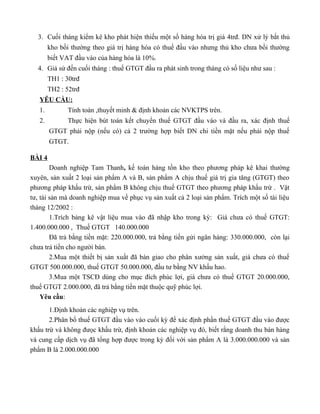 3. Cuối tháng kiểm kê kho phát hiện thiếu một số hàng hóa trị giá 4trđ. DN xử lý bắt thủ
        kho bồi thường theo giá trị hàng hóa có thuế đầu vào nhưng thủ kho chưa bồi thường
        biết VAT đầu vào của hàng hóa là 10%.
  4. Giả sử đến cuối tháng : thuế GTGT đầu ra phát sinh trong tháng có số liệu như sau :
        TH1 : 30trđ
        TH2 : 52trđ
   YÊU CẦU:
   1.         Tính toán ,thuyết minh & định khoản các NVKTPS trên.
   2.         Thực hiện bút toán kết chuyển thuế GTGT đầu vào và đầu ra, xác định thuế
        GTGT phải nộp (nếu có) cả 2 trường hợp biết DN chi tiền mặt nếu phải nộp thuế
        GTGT.

BÀI 4
        Doanh nghiệp Tam Thanh, kế toán hàng tồn kho theo phương pháp kê khai thường
xuyên, sản xuất 2 loại sản phẩm A và B, sản phẩm A chịu thuế giá trị gia tăng (GTGT) theo
phương pháp khấu trừ, sản phẩm B không chịu thuế GTGT theo phương pháp khấu trừ . Vật
tư, tài sản mà doanh nghiệp mua về phục vụ sản xuất cả 2 loại sản phẩm. Trích một số tài liệu
tháng 12/2002 :
        1.Trích bảng kê vật liệu mua vào đã nhập kho trong kỳ: Giá chưa có thuế GTGT:
1.400.000.000 , Thuế GTGT 140.000.000
        Đã trả bằng tiền mặt: 220.000.000, trả bằng tiền gửi ngân hàng: 330.000.000, còn lại
chưa trả tiền cho người bán.
        2.Mua một thiết bị sản xuất đã bàn giao cho phân xưởng sản xuất, giá chưa có thuế
GTGT 500.000.000, thuế GTGT 50.000.000, đầu tư bằng NV khấu hao.
        3.Mua một TSCĐ dùng cho mục đích phúc lợi, giá chưa có thuế GTGT 20.000.000,
thuế GTGT 2.000.000, đã trả bằng tiền mặt thuộc quỹ phúc lợi.
    Yêu cầu:
       1.Định khoản các nghiệp vụ trên.
       2.Phân bổ thuế GTGT đầu vào vào cuối kỳ để xác định phần thuế GTGT đầu vào được
khấu trừ và không đưọc khấu trừ, định khoản các nghiệp vụ đó, biết rằng doanh thu bán hàng
và cung cấp dịch vụ đã tổng hợp được trong kỳ đối với sản phẩm A là 3.000.000.000 và sản
phẩm B là 2.000.000.000
 