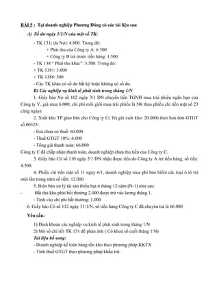 BÀI 5 : Tại doanh nghiệp Phương Đông có các tài liệu sau
   A) Số dư ngày 1/1/N của một số TK:
       - TK 131( dư Nợ): 4.800. Trong đó:
              + Phải thu của Công ty A: 6.300
              + Công ty B trả trước tiền hàng: 1.500
       - TK 138 “ Phải thu khác”: 3.500. Trong đó:
       + TK 1381: 3.000
       + TK 1388: 500
       - Các TK khác có số dư bất kỳ hoặc không có số dư.
       B) Các nghiệp vụ kinh tế phát sinh trong tháng 1/N
       1. Giấy báo Nợ số 102 ngày 3/1 DN chuyển tiền TGNH mua trái phiếu ngắn hạn của
Công ty Y, giá mua 6.000; chi phí môi giới mua trái phiếu là 50( theo phiếu chi tiền mặt số 23
cùng ngày)
       2. Xuất kho TP giao bán cho Công ty C( Trị giá xuất kho: 20.000) theo hoá đơn GTGT
số 00325:
       - Giá chưa có thuế: 60.000
       - Thuế GTGT 10%: 6.000
       - Tổng giá thanh toán: 66.000
Công ty C đã chấp nhận thanh toán, doanh nghiệp chưa thu tiền của Công ty C.
       3. Giấy báo Có số 110 ngày 5/1 DN nhận được tiền do Công ty A trả tiền hàng, số tiền:
4.500.
       4. Phiếu chi tiền mặt số 11 ngày 6/1, doanh nghiệp mua phí bảo hiểm các loại ô tô trả
một lần trong năm số tiền: 12.000
       5. Biên bản xử lý tài sản thiếu hụt ở tháng 12 năm (N-1) như sau:
-       Bắt thủ kho phải bồi thường 2.000 được trừ vào lương tháng 1.
       - Tính vào chi phí bất thường: 1.000
   6. Giấy báo Có số 112 ngày 31/1/N, số tiền hàng Công ty C đã chuyển trả là 66.000
   Yêu cầu:
      1) Định khoản các nghiệp vụ kinh tế phát sinh trong tháng 1/N
      2) Mở sổ chi tiết TK 131 để phản ánh ( Có khoá sổ cuối tháng 1/N)
      Tài liệu bổ sung:
      - Doanh nghiệp kế toán hàng tồn kho theo phương pháp KKTX
      - Tính thuế GTGT theo phương pháp khấu trừ.
 
