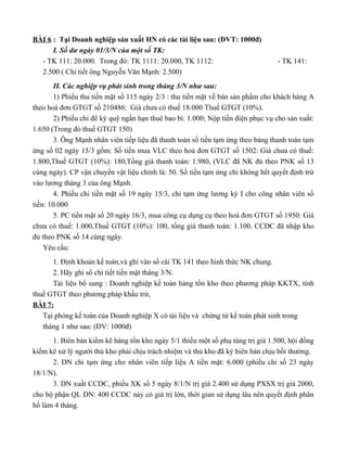 BÀI 6 : Tại Doanh nghiệp sản xuất HN có các tài liệu sau: (ĐVT: 1000đ)
      I. Số dư ngày 01/3/N của một số TK:
  - TK 111: 20.000. Trong đó: TK 1111: 20.000, TK 1112:                          - TK 141:
  2.500 ( Chi tiết ông Nguyễn Văn Mạnh: 2.500)
       II. Các nghiệp vụ phát sinh trong tháng 3/N như sau:
       1) Phiếu thu tiền mặt số 115 ngày 2/3 : thu tiền mặt về bán sản phẩm cho khách hàng A
theo hoá đơn GTGT số 210486: Giá chưa có thuế 18.000 Thuế GTGT (10%).
       2) Phiếu chi để ký quỹ ngắn hạn thuê bao bì: 1.000; Nộp tiền điện phục vụ cho sản xuất:
1.650 (Trong đó thuế GTGT 150)
       3. Ông Mạnh nhân viên tiếp liệu đã thanh toán số tiền tạm ứng theo bảng thanh toán tạm
ứng số 02 ngày 15/3 gồm: Số tiền mua VLC theo hoá đơn GTGT số 1502: Giá chưa có thuế:
1.800,Thuế GTGT (10%): 180,Tổng giá thanh toán: 1.980, (VLC đã NK đủ theo PNK số 13
cùng ngày). CP vận chuyển vật liệu chính là: 50. Số tiền tạm ứng chi không hết quyết định trừ
vào lương tháng 3 của ông Mạnh.
       4. Phiếu chi tiền mặt số 19 ngày 15/3, chi tạm ứng lương kỳ I cho công nhân viên số
tiền: 10.000
       5. PC tiền mặt số 20 ngày 16/3, mua công cụ dụng cụ theo hoá đơn GTGT số 1950: Giá
chưa có thuế: 1.000,Thuế GTGT (10%): 100, tổng giá thanh toán: 1.100. CCDC đã nhập kho
đủ theo PNK số 14 cùng ngày.
    Yêu cầu:
      1. Định khoản kế toán,và ghi vào sổ cái TK 141 theo hình thức NK chung.
      2. Hãy ghi sổ chi tiết tiền mặt tháng 3/N.
      Tài liệu bổ sung : Doanh nghiệp kế toán hàng tồn kho theo phương pháp KKTX, tính
thuế GTGT theo phương pháp khấu trừ,
BÀI 7:
   Tại phòng kế toán của Doanh nghiệp X có tài liệu và chứng từ kế toán phát sinh trong
   tháng 1 như sau: (ĐV: 1000đ)
      1. Biên bản kiểm kê hàng tồn kho ngày 5/1 thiếu một số phụ tùng trị giá 1.500, hội đồng
kiểm kê xử lý người thủ kho phải chịu trách nhiệm và thủ kho đã ký biên bản chịu bồi thường.
      2. DN chi tạm ứng cho nhân viên tiếp liệu A tiền mặt: 6.000 (phiếu chi số 23 ngày
18/1/N).
      3. DN xuất CCDC, phiếu XK số 5 ngày 8/1/N trị giá 2.400 sử dụng PXSX trị giá 2000,
cho bộ phận QL DN: 400 CCDC này có giá trị lớn, thời gian sử dụng lâu nên quyết định phân
bổ làm 4 tháng.
 