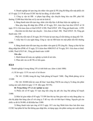 4. Doanh nghiệp chi tạm ứng cho nhân viên quản lý PX (ông B) bằng tiền mặt phiếu chi
số 35 ngày 21/1/N để mua CCDC bảo hộ lao động, số tiền 6.600.
       5. Công ty vận tải HB vi phạm hợp đồng vận chuyển hàng hóa của DN, phải bồi
thường 12.000 theo biên bản xử lý của toà án kinh tế.
       6. Bảng thanh toán tiền tạm ứng, nhân viên tiếp liệu A đã thực hiện các nghiệp vụ:
       - Mua phụ tùng đã nhập kho (PNK số 30 ngày 20/1, kèm theo hoá đơn GTGT số 38
ngày 19/1): Giá mua chưa có thuế GTGT 4.500, Thuế GTGT 450, Tổng giá thanh toán: 4.950
       - Hoá đơn trả tiền thuê vận chuyển : Giá chưa có thuế: 300, Thuế GTGT: 30, Tổng giá
thanh toán: 330
       - Phiếu thu tiền mặt số 26 ngày 20/1/N hoàn lại tạm ứng số tiền không sử dụng hết 720.
       7. Giấy báo Có của ngân hàng, Công ty vận tải HB hoàn trả một phần tiền bồi thường
8.000.
       8. Bảng thanh toán tiền tạm ứng của nhân viên quản lý PX (ông B): Dụng cụ bảo hộ lao
động nhập kho (PNK số 35 ngày 22/1) kèm theo HĐGTGT số 76 ngày 20/1: Giá chưa có thuế:
6.000, Thuế GTGT 60 , Tổng giá thanh toán: 6.600
       Yêu cầu:
       1. Định khoản kế toán các nghiệp vụ kinh tế nói trên.
       2. Phản ánh vào sơ đồ TK có liên quan.

BÀI 8
   Doanh nghiệp A trong tháng 3/N có tình hình sau: (đơn vị tính 1000)
   A ) Số dư ngày 1/3/N của một số tài khoản:
         - TK 141: 22.000, trong đó ông Tuấn phòng kế hoạch 7.000; Ông Minh phòng vật tư
15.000
       - TK 144: 20.000 (tiền ký cược để thuê hoạt động TSCĐ của công ty X dùng cho phân
xưởng sản xuất chính từ ngày 1/1/N đến ngày 30/3/N).
       B) Trong tháng 3/N có các nghiệp vụ sau:
       1) Phiếu chi số 05 ngày 5/3 tạm ứng tiền công tác phí cho ông Hải phòng kế hoạch
3.000.
       2) Biên lai giao nhận số 05 ngày 7/3 DN làm thủ tục bàn giao một xe máy đang phục vụ
cho bộ phận bán hàng cầm cố với công ty T để vay vốn với thời hạn 6 tháng. Nguyên giá của
chiếc xe đó là 30.000, số đã khấu hao 5.000.
       3) Bảng thanh toán tạm ứng số 01/3 ngày 10/3 của ông Minh kèm theo hoá đơn mua
CCDC loại phân bổ hai lần không qua nhập kho, sử dụng ngay cho phân xưởng sản xuất chính,
 