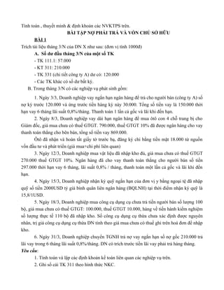 Tính toán , thuyết minh & định khoản các NVKTPS trên.
                         BÀI TẬP NỢ PHẢI TRẢ VÀ VỐN CHỦ SỞ HỮU
       BÀI 1
Trích tài liệu tháng 3/N của DN X như sau: (đơn vị tính 1000đ)
       A. Số dư đầu tháng 3/N của một số TK
       - TK 111.1: 57.000
       - KT 311: 210.000
       - TK 331 (chi tiết công ty A) dư có: 120.000
       - Các TK khác có số dư bất kỳ.
   B. Trong tháng 3/N có các nghiệp vụ phát sinh gồm:
       1. Ngày 3/3, Doanh nghiệp vay ngắn hạn ngân hàng để trả cho người bán (công ty A) số
nợ kỳ trước 120.000 và ứng trước tiền hàng kỳ này 30.000. Tổng số tiền vay là 150.000 thời
hạn vay 6 tháng lãi suất 0,8%/tháng. Thanh toán 1 lần cả gốc và lãi khi đến hạn.
       2. Ngày 8/3, Doanh nghiệp vay dài hạn ngân hàng để mua ôtô con 4 chỗ trang bị cho
Giám đốc, giá mua chưa có thuế GTGT. 790.000, thuế GTGT 10% đã được ngân hàng cho vay
thanh toán thẳng cho bên bán, tổng số tiền vay 869.000.
       Ôtô đã nhận và hoàn tất giấy tờ trước bạ, đăng ký chi bằng tiền mặt 18.000 từ nguồn
vốn đầu tư và phát triển (giá mua+chi phí liên quan)
       3. Ngày 12/3, Doanh nghiệp mua vật liệu đã nhập kho đủ, giá mua chưa có thuế GTGT
270.000 thuế GTGT 10%. Ngân hàng đã cho vay thanh toán thẳng cho người bán số tiền
297.000 thời hạn vay 6 tháng, lãi suất 0,8% / tháng, thanh toán một lần cả gốc và lãi khi đến
hạn.
       4. Ngày 15/3, Doanh nghiệp nhận ký quỹ ngắn hạn của đơn vị y bằng ngoại tệ đã nhập
quỹ số tiền 2000USD tỷ giá bình quân liên ngân hàng (BQLNH) tại thời điểm nhận ký quỹ là
15,8/1USD.
       5. Ngày 18/3, Doanh nghiệp mua công cụ dụng cụ chưa trả tiền người bán số lượng 100
bộ, giá mua chưa có thuế GTGT: 100.000, thuế GTGT 10.000, hàng về tiến hành kiểm nghiệm
số lượng thực tế 110 bộ đã nhập kho. Số công cụ dụng cụ thừa chưa xác định được nguyên
nhân, trị giá công cụ dụng cụ thừa DN tính theo giá mua chưa có thuế ghi trên hoá đơn để nhập
kho.
       6. Ngày 31/3, Doanh nghiệp chuyển TGNH trả nợ vay ngắn hạn số nợ gốc 210.000 trả
lãi vay trong 6 tháng lãi suất 0,8%/tháng. DN có trích trước tiền lãi vay phải trả hàng tháng.
Yêu cầu:
       1. Tính toán và lập các định khoản kế toán liên quan các nghiệp vụ trên.
       2. Ghi sổ cái TK 311 theo hình thức NKC.
 