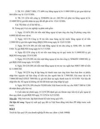 3. TK 311: (NHCT BĐ): 171.600 (vay bằng ngoại tệ là 11.000 USD tỷ giá giao dịch tại
thời điểm vay là 15,6/1USD).
      4. TK 331 (Chi tiết công ty XNKHN) dư có: 240.394 (số phải trả bằng ngoại tệ là:
15.400USD tỷ giá khi nhận nợ quy đổi để ghi số là: 15,61/1USD).
        Các TK khác có số dư bất kỳ.....
   B. Trong quý 4 có các nghiệp vụ phát sinh gồm:
      1. Ngày 15/10/N DN chi tiền mặt bằng ngoại tệ tạm ứng cho ông B phòng cung tiêu
8.000USD để mua vật tư.
      2. Ngày 10/11/N Công ty H trả tiền mua hàng nợ kỳ trước bằng ngoại tệ số tiền
2.200USD tỷ giá liên ngân hàng (BQLLNH) trong ngày là 15,65/1USD.
     3. Ngày 30/11/N DN chi tiền mặt bằng ngoại tệ trả cho công ty XNK HN là 5.400
USD. Tỷ giá BQLNH trong ngày là 15,7/1USD.
    4. Ngày 02/12/N công ty K trả tiền mua hàng nợ từ quý trước là 11.000USD tỷ giá
BQLNH trong ngày 15,8/1USD.
      5. Ngày 29/12/N DN chi tiền mặt bằng ngoại tệ trả cho công ty XNKHN 5.000USD, tỷ
giá BQLLNH trong ngày 16/1USD.
       6. Ngày 30/12/N DN chi tiền mặt bằng ngoại tệ trả nợ vay ngắn hạn NHCT BĐ số tiền
là 11.000USD.
      7. Ngày 30/12/N ông B lập bảng kê thanh toán tạm ứng kèm theo hoá đơn và phiếu
nhập kho nguyên vật liệu tổng số tiền trả cho người bán là 7.700USD. Giá mua vật tư là
7.000USD thuế GTGT 700USD, tỷ giá hối đoái tại ngày thanh toán là 16/1USD. Vật liệu đã
nhập kho đủ. Số ngoại tệ không chi hết đã hoàn tạm ứng nhập lại quỹ.
      8. Ngày 30/12/N. DN chuyển TGNH (tiền Việt Nam) trả lãi vay cho NHCT BĐ là 5.280
đã nhận được giấy báo nợ.
       9. Cuối năm tài chính ngày 31/12/N DN đánh giá các khoản mục tiền tệ có gốc ngoại tệ
theo quy định, tỷ giá BQLNH ngày 31/12/N là 16,5/1USD.
Yêu cầu: Hãy tính toán, lập định khoản kế toán trong quý 4/N .
Tài liệu bổ sung: Ngoại tệ xuất quỹ quy đổi ra Việt Nam đồng tính theo PP nhập trước xuất
trước.
BÀI 5
Trích tài liệu quý I/N của doanh nghiệp H như sau: (đơn vị tính 1000đ)
 