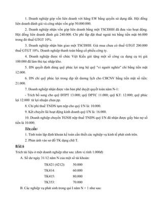 1. Doanh nghiệp góp vốn liên doanh với hãng EW bằng quyền sử dụng đất. Hội đồng
liên doanh đánh giá và công nhận vốn góp 50.000.000.
       2. Doanh nghiệp nhận vốn góp liên doanh bằng một TSCĐHH đã đưa vào hoạt động.
Hội đồng liên doanh đánh giá 240.000. Chi phí lắp đặt thuê ngoài trả bằng tiền mặt 66.000
trong đó thuế GTGT 10%.
      3. Doanh nghiệp nhận bàn giao một TSCĐHH. Giá mua chưa có thuế GTGT 200.000
thuế GTGT 10%. Doanh nghiệp thanh toán bằng cổ phiếu công ty.
      4. Doanh nghiệp được tổ chức Việt Kiều gửi tặng một số công cụ dụng cụ trị giá
100.000 đã làm thủ tục nhập kho.
      5. DN quyết định dùng quỹ phúc lợi ủng hộ quỹ "vì người nghèo" chi bằng tiền mặt
12.000.
      6. DN chi quỹ phúc lợi trong dịp tết dương lịch cho CBCNV bằng tiền mặt số tiền:
21.000.
        7. Doanh nghiệp nhận được văn bản phê duyệt quyết toán năm N-1:
       - Trích bổ sung cho quỹ ĐTPT 13.000; quỹ DPTC 11.000; quỹ KT: 12.000; quỹ phúc
lợi 12.000 từ lợi nhuận chưa pp.
        8. Chi phí thuế TNDN tạm nộp cho quý I/N là: 10.000.
        9. Kết chuyển lãi hoạt động kinh doanh quý I/N là: 16.000.
        10. Doanh nghiệp chuyển TGNH nộp thuế TNDN quý I/N đã nhận được giấy báo nợ số
tiền là 10.000.
        Yêu cầu:
        1. Tính toán lập định khoản kế toán cần thiết các nghiệp vụ kinh tế phát sinh trên.
        2. Phản ánh vào sơ đồ TK dạng chữ T.
BÀI 6
Trích tài liệu ở một doanh nghiệp như sau: (đơn vị tính 1.000đ)
   A. Số dư ngày 31/12 năm N của một số tài khoản:
                      TK421 (4212):        50.000
                      TK414:               60.000
                      TK415:               80.000
                      TK353:               70.000
   B. Các nghiệp vụ phát sinh trong quí I năm N + 1 như sau:
 