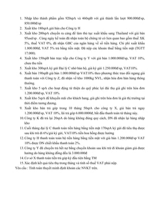 1. Nhập kho thành phẩm gồm 920spA và 460spB với giá thành lần lượt 900.000đ/sp,
      850.000đ/sp
  2. Xuất kho 180spA gửi bán cho Công ty H
  3. Xuất kho 200spA chuyển ra cảng để làm thủ tục xuất khẩu sang Thailand với giá bán
      95usd/sp . Cùng ngày kế toán đã nhận toàn bộ chứng từ có lien quan bao gồm thuế XK
      5%, thuế VAT 0%, đã nhận GBC của ngân hàng về số tiền hàng. Chi phí xuất khẩu
      1.800.000đ, VAT 5% trả bằng tiền mặt. Đã nộp các khoản thuế bằng tiền mặt (TGTT
      17.000).
  4. Xuất kho 150spB bán trực tiếp cho Công ty Y với giá bán 1.000.000đ/sp, VAT 10%,
      chưa thu tiền
  5. Xuất kho 300spA ký gửi Đại lý C nhờ bán hộ, giá ký gứi 1.250.000đ/sp, VAT10%.
  6. Xuất bán 190spB giá bán 1.000.000đ/sp VAT10% theo phương thức trao đổi ngang giá
      thanh toán với Công ty Z, đã nhận về kho 1000kg NVL, nhận hóa đơn bán hàng thông
      thường.
  7. Xuất kho 5 spA cho hoạt động từ thiện do quỹ phúc lợi đài thọ giá ghi trên hóa đơn
      1.200.000đ/sp, VAT 10%
  8. Xuất kho 5spA để khuyến mãi cho khách hang, giá ghi trên hóa đơn là giá thị trường tại
      thời điểm tương đương.
  9. Xuất kho bán trả góp trong 10 tháng 50spA cho công ty X, giá bán trả ngay
      1.200.000đ/sp, VAT 10%, lãi trả góp 6.000.0000đ, bắt đầu thanh toán từ tháng này.
  10. Công ty K đã trả lại 20spA do hàng không đúng quy cách, DN đã nhận lại hàng nhập
      kho
  11. Cuối tháng đại lý C thanh toán tiền hàng bằng tiền mặt 170spA ký gửi đã tiêu thụ được
      sau khi trừ đi 6%/giá ký gửi, VAT10% tiền hoa hồng được hưởng
  12. Công ty H thanh toán toàn bộ tiền hàng bằng tiền mặt với giá bán 1.200.000đ/sp VAT
      10% được DN chiết khấu thanh toán 2%.
  13. Công ty Y đã chuyển trả hết nợ bằng chuyển khoản sau khi trừ đi khoản giảm giá được
      hưởng do hàng không đồng đều là 3.000.000đ
  14. Cơ sở X thanh toán tiền trả góp kỳ đầu tiên bằng TM
  15. Xác định kết quả tiêu thụ trong tháng và tính số thuế VAT phải nộp.
Yêu cầu : Tính toán thuyết minh định khoản các NVKT trên.
 