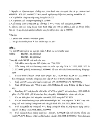 3. Nguyên vật liệu mua ngoài về nhập kho, chưa thanh toán cho người bán với giá chưa có thuế
GTGT là 1.820.000; thuế GTGT 10%; doanh nghiệp thực hiện theo phương pháp khấu trừ.
4. Chi phí nhân công trực tiếp trong tháng là 150.000
5. Chi phí sản xuất chung trong tháng là 225.000
5. Cuối tháng kiểm kê xác định giá vốn thực tế NVL còn lại cuối tháng là 1.200.000
6. Kết quả sản xuất trong tháng: hoàn thành nhập kho 100 sản phẩm A, còn lại 20 sản phẩm
làm dở với giá trị đánh giá theo chi phí nguyên vật liệu trực tiếp là 300.000.

Yêu cầu
1. Lập các định khoản kế toán liên quan?
2. Tính giá thành sản phẩm A theo khoản mục chi phí?

BÀI 6:
Tại một DN sản xuất ra hai loại sản phẩm A-B có các tài liệu như sau :
SDĐK :         TK154A : 12.000.000đ
               TK154B : 10.000.000đ
Trong kỳ có các NVKT phát sinh như sau :
1.      Trích khấu hao máy móc thiết bị sản xuất 7.700.000đ
2.      Tiền lương phải trả cho công nhân sản xuất trực tiếp SPA là 25.000.000đ, SPB là
    21.000.000đ, quản lý phân xưởng 5.000.000đ. Kế toán trích các khoản theo lương đúng quy
    định
3.      Căn cứ theo kế hoạch : trích trước chi phí SCL TSCĐ thuộc PXSX là 4.000.000đ và
    tiền lương nghỉ phép cho công nhân trực tiếp SX theo tỷ lệ 3% tiền lương chính.
4.      Xuất kho NVL dùng cho trực tiếp sản xuất SPA 96.000.000đ, SPB 72.000.000đ
5.      Xuất CCDC dùng cho PXSX trị giá 4.000.000đ phân bổ trong 4 tháng bắt đầu từ tháng
    này.
6.      Báo hỏng CC loại phân bổ nhiều lân ở PXSX trị giá CC khi xuất dùng 5.000.000đ đã
    phân bổ 4.500.000đ, phế liệu thu hồi được nhập kho 300.000đ còn lại đưa vào chi phí.
7.      Chi phí khác phát sinh bằng tiền mặt 6.600.000đ trong đó VAT 10%.
8.      Chi phí sản xuất chung được phân bổ theo chi phí NVL trực tiếp.Với CP SXC vượt mức
    công suất bình thường không được tính vào giá thành SPA 500.000đ, SPB 470.000đ.
9.      Cuối tháng kiểm kê có một số NVL dùng không hết để lại PX tiếp tục sử dụng cho kỳ
    sau đối với SPA 4.000.000đ, SPB 3.500.000đ
10.     Cuối tháng đã hoàn thành nhập kho 1.000spA, 1.200spB biết phế liệu thu hồi từ sản
    xuất SPA, SPB đã được nhập kho lần lượt có trị giá 5.000.000đ, 2.000.000đ. Theo đánh giá
 