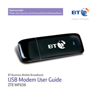 Xxx
BT Business Mobile Broadband
USB Modem User Guide
ZTE MF636
Need any help?
Please visit www.bt.com/business/help/mobilebroadband
 