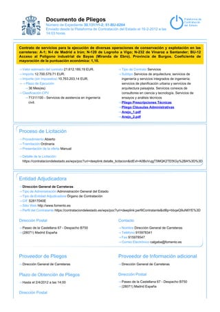 Documento de Pliegos
                Número de Expediente 30.131/11-2; 51-BU-0204
                Enviado desde la Plataforma de Contratación del Estado el 16-2-2012 a las
                14:03 horas.



Contrato de servicios para la ejecución de diversas operaciones de conservación y explotación en las
carreteras: A-1; N-I de Madrid a Irún; N-120 de Logroño a Vigo; N-232 de Vinaroz a Santander; BU-12
Acceso al Polígono industrial de Bayas (Miranda de Ebro). Provincia de Burgos. Coeficiente de
mayoración de la puntuación económica: 1,10.

 Valor estimado del contrato 21.612.189,19 EUR.                 Tipo de Contrato Servicios
 Importe 12.700.579,71 EUR.                                     Subtipo Servicios de arquitectura; servicios de
 Importe (sin impuestos) 10.763.203,14 EUR.                     ingeniería y servicios integrados de ingeniería;
   Plazo de Ejecución                                           servicios de planificación urbana y servicios de
     36 Mes(es)                                                 arquitectura paisajista. Servicios conexos de
 Clasificación CPV                                              consultores en ciencia y tecnología. Servicios de
     71311100 - Servicios de asistencia en ingeniería           ensayos y análisis técnicos
     civil.                                                     Pliego Prescripciones Técnicas
                                                                Pliego Cláusulas Administrativas
                                                                Anejo_1.pdf
                                                                Anejo_2.pdf



Proceso de Licitación
 Procedimiento Abierto
 Tramitación Ordinaria
 Presentación de la oferta Manual

 Detalle de la Licitación:
 https://contrataciondelestado.es/wps/poc?uri=deeplink:detalle_licitacion&idEvl=A0BoVujgT5MQK2TEfXGy%2BA%3D%3D




Entidad Adjudicadora
 Dirección General de Carreteras
 Tipo de Administración Administración General del Estado
 Tipo de Entidad Adjudicadora Órgano de Contratación
 CIF S2817040E
 Sitio Web http://www.fomento.es
 Perfil del Contratante https://contrataciondelestado.es/wps/poc?uri=deeplink:perfilContratante&idBp=bbqeQ9uN6YE%3D


Dirección Postal                                              Contacto
 Paseo de la Castellana 67 - Despacho B750                      Nombre Dirección General de Carreteras
 (28071) Madrid España                                          Teléfono 915978341
                                                                Fax 915978547
                                                                Correo Electrónico calgaba@fomento.es



Proveedor de Pliegos                                          Proveedor de Información adicional
 Dirección General de Carreteras                                Dirección General de Carreteras


Plazo de Obtención de Pliegos                                 Dirección Postal

 Hasta el 2/4/2012 a las 14:00                                  Paseo de la Castellana 67 - Despacho B750
                                                                (28071) Madrid España
Dirección Postal
 