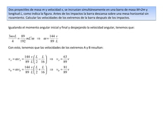 Dos proyectiles de masa m y velocidad v, se incrustan simultáneamente en una barra de masa M=2m y
longitud L, como indica la figura. Antes de los impactos la barra descansa sobre una mesa horizontal sin
rozamiento. Calcular las velocidades de los extremos de la barra después de los impactos.

Igualando el momento angular inicial y final y despejando la velocidad angular, tenemos que:

3mvL 89              144 v
    =     mL2ω ⇒ ω =
  4   192             89 L
Con esto, tenemos que las velocidades de los extremos A y B resultan:

            144 v  L L      63
v A = ω rA =       −  ⇒ vA = v
             89 L  2 16     89
            144 v  L L      81
vB = ω rB =        +  ⇒ vB = v
             89 L  2 16     89
 