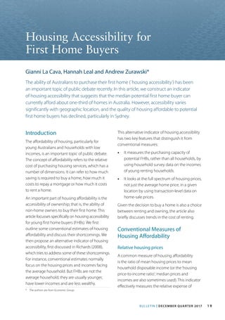 BULLETIN | DECEMBER QUARTER 2017 1 9
*	 The authors are from Economic Group.
Introduction
The affordability of housing, particularly for
young Australians and households with low
incomes, is an important topic of public debate.
The concept of affordability refers to the relative
cost of purchasing housing services, which has a
number of dimensions. It can refer to how much
saving is required to buy a home, how much it
costs to repay a mortgage or how much it costs
to rent a home.
An important part of housing affordability is the
accessibility of ownership; that is, the ability of
non-home owners to buy their first home. This
article focusses specifically on housing accessibility
for young first home buyers (FHBs). We first
outline some conventional estimates of housing
affordability and discuss their shortcomings. We
then propose an alternative indicator of housing
accessibility, first discussed in Richards (2008),
which tries to address some of these shortcomings.
For instance, conventional estimates normally
focus on the housing prices and incomes facing
the average household. But FHBs are not the
average household; they are usually younger,
have lower incomes and are less wealthy.
Housing Accessibility for
First Home Buyers
Gianni La Cava, Hannah Leal and Andrew Zurawski*
The ability of Australians to purchase their first home (`housing accessibility’) has been
an important topic of public debate recently. In this article, we construct an indicator
of housing accessibility that suggests that the median potential first home buyer can
currently afford about one-third of homes in Australia. However, accessibility varies
significantly with geographic location, and the quality of housing affordable to potential
first home buyers has declined, particularly in Sydney.
This alternative indicator of housing accessibility
has two key features that distinguish it from
conventional measures:
•• 	It measures the purchasing capacity of
potential FHBs, rather than all households, by
using household survey data on the incomes
of young renting households.
•• 	It looks at the full spectrum of housing prices,
not just the average home price, in a given
location by using transaction-level data on
home-sale prices.
Given the decision to buy a home is also a choice
between renting and owning, the article also
briefly discusses trends in the cost of renting.
Conventional Measures of
Housing Affordability
Relative housing prices
A common measure of housing affordability
is the ratio of mean housing prices to mean
household disposable income (or the‘housing
price-to-income ratio’; median prices and
incomes are also sometimes used). This indicator
effectively measures the relative expense of
 