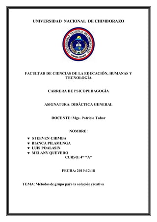 UNIVERSIDAD NACIONAL DE CHIMBORAZO
FACULTAD DE CIENCIAS DE LA EDUCACIÓN, HUMANAS Y
TECNOLOGÍA
CARRERA DE PSICOPEDAGOGÍA
ASIGNATURA: DIDÁCTICA GENERAL
DOCENTE: Mgs. Patricio Tobar
NOMBRE:
 STEEVEN CHIMBA
 BIANCA PILAMUNGA
 LUIS POALASIN
 MELANY QUEVEDO
CURSO: 4to
“A”
FECHA: 2019-12-18
TEMA: Métodos de grupo para la solucióncreativa
 