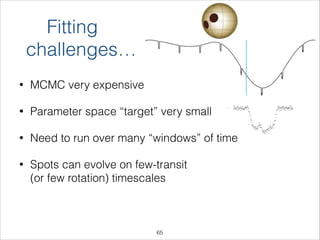 Fitting
challenges…
• MCMC very expensive
• Parameter space “target” very small
• Need to run over many “windows” of time
• Spots can evolve on few-transit  
(or few rotation) timescales
!65
 