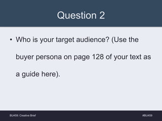 Question 2
• Who is your target audience? (Use the
buyer persona on page 128 of your text as
a guide here).
#BU459BU459: Creative Brief
 