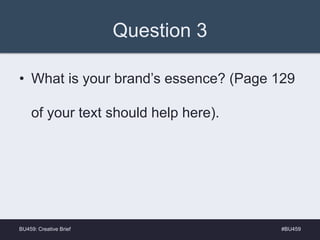 Question 3
• What is your brand’s essence? (Page 129
of your text should help here).
#BU459BU459: Creative Brief
 