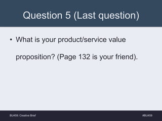 Question 5 (Last question)
• What is your product/service value
proposition? (Page 132 is your friend).
#BU459BU459: Creative Brief
 