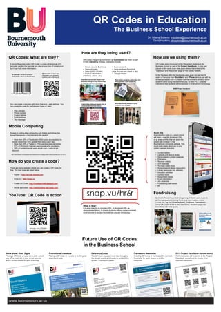 QR Codes in Education
                                                                                                                                                            The Business School Experience
                                                                                                                                                                                                          Dr. Milena Bobeva mbobeva@bournemouth.ac.uk
                                                                                                                                                                                                              David Hopkins, dhopkins@bournemouth.ac.uk



                                                                                                                 How are they being used?
   QR Codes: What are they?                                                                                        QR Codes are gaining momentum as businesses use them as part
                                                                                                                                                                                                                 How are we using them?
                                                                                                                   of their marketing strategy., examples include:
     A Quick Response code (‘QR Code’) is a two-dimensional (2D)                                                                                                                                                   QR Codes were introduced to the Placement students in the
     barcode, just like the barcode you see on your box of cereal or on                                            • Tickets (events & airlines)          • Business cards                                         Business School as part of the Project Handbook. A code was
     but it can hold more information.                                                                             • Discount codes                       • Store windows (Facebook                                placed on the back cover (see photo below) that linked to the
                                                                                                                   • Video (DVD, CD, etc)                 page, Foursquare check-in, etc)                          ‘Catalogue and Resources’ page on the Library website.

       1D barcode: contains numerical
                                                             2D barcode: contains text                             • Product Information                  • ‘Google Places’
                                                             information such as name,                             (medicine, advice, etc)                                                                         In the five days after the handbooks were given out we had 14
       data, usually found on items for sale
                                                             numbers, web address, etc                                                                                                                             scans of the code from BlackBerry and iPhone devices, as well as
                                                                                                                Television and printed advert from           Real Estate (property particulars incl.               several accesses from PC-based Internet browsers showing some
                                                                                                                Waitrose linking to their iPhone App         Price, photos, room sizes, etc)                       students were using the shortened URL on their PC – possible
                                                                                                                (listing ingredients and recipes)
                                                                                                                                                                                                                   indications that students without access to smart phone technology.

                                                                                                                                                                                                                                           BABS Project Handbook




                                                                                                                                                             Wine Merchants (details of wine,
     You can create a barcode with more than just a web address. You                                             Calvin Klein billboard advert (link to
                                                                                                                                                             vineyard and vintage)
     can create the code for the following types of ‘data’:                                                      uncensored YouTube video)


       •   Web address
       •   Phone number
       •   Contact details
       •   Email address
       •   Text message


   Mobile Computing
     Access to cutting-edge computing and mobile technology has                                                                                                                                                  Scan this
     brought advances in the Internet to the student:                                                                                                                                                            Scanning this code on a smart phone
                                                                                                                                                                                                                 will open a specific shortened URL
       • More than 30% of Facebook’s 600m users access daily via                                                                                                                                                 (e.g. snap.vu/hr6r) that will direct the
       mobile (more than 50% update their status each day).                                                                                                                                                      phone web browser to the
       • More than 50% of Twitter’s 170m users access via mobile.                                                                                                                                                Bournemouth University website. This
       • 91% of US mobile Internet use is social or for socialising.                                                                                                                                             could quite easily direct you to any
       • 29% of mobile Internet users would scan a code to get                                                                                                                                                   online material, including:
       discount.
                                                                                                                                                                                                                   •   Contact details
      http://www.flowtown.com/blog/how-are-mobile-phones-changing-social-media [Accessed April 19, 2011]                                                                                                           •   Lectures and lecture slides
                                                                                                                                                                                                                   •   Hand outs and printed materials
                                                                                                                                                                                                                   •   Podcast(s)
   How do you create a code?                                                                                                                                                                                       •
                                                                                                                                                                                                                   •
                                                                                                                                                                                                                       Revision videos
                                                                                                                                                                                                                       Unit materials
                                                                                                                                                                                                                   •   YouTube (video clips)
     There are many websites where you can create a QR Code, for                                                                                                                                                   •   Subject-specific News resource(s)
     free. The best ones are listed below:                                                                                                                                                                         •   Library resources (inc. eBooks)
                                                                                                                                                                                                                   •   Induction activities
       • Kaywa – http://qrcode.kaywa.com                                                                                                                                                                           •   Campus tours
                                                                                                                                                                                                                   •   Assignment details
       • Snap.vu – http://snap.vu                                                                                                                                                                                  •   Event information
                                                                                                                                                                                                                   •   Job vacancies
       • Create QR Code - http://createqrcode.appspot.com                                                                                                                                                          •   Fundraising (see below)
                                                                                                                                                                                                                   •   etc
       • Mobile Barcodes - http://www.mobile-barcodes.com


                                                                                                                                                                                                                 Fundraising
   YouTube: QR Code in action
                                                                                                                                                                                                                   Spotted in Poole House at the beginning of March were students
                                                                                                                                                                                                                   selling cupcakes and raising funds for a local hospice charity
                                                                                                                                                                                                                   (‘Under the Fog’ for Christina Nobel Childrens’ Foundation) ...
                                                                                                                                                                                                                   Using QR Codes to link to the ‘Just Giving’ donation page (very
                                                                                                                   What is this?                                                                                   innovative, well done guys!).
                                                                                                                   It is good practice to include a URL, or shortened URL as
                                                                                                                   demonstrated above, to enable students without camera-enabled
                                                                                                                   smart phones to access the materials you are introducing.




                                                                                                                 Future Use of QR Codes
                                                                                                                 in the Business School
Name plate / Door Signs                                                  Promotional Literature                                 Reference Letter                                         Framework Newsletter                                 2011 Project Handbook (Revised edition)
Placing a QR Code on your name plate outside                             Placing a QR Code on a poster or leaflet gives         The QR Code displayed here links through to              Including QR Codes in the body of the (printed)      Additional codes will be added to the Project
your office could link to your online calendar                           a quick and easy                                       the contact details and Academic profile of the          Newsletter for quick access to online                Handbook (see above) to include other
and/or contact details for quick scanning.                                                                                      sender / Framework Leader.                               resources.                                           important resources.
 