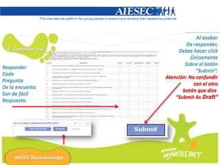 Al acabar
                                   De responder,
  2. Completar Test            Debes hacer click
                                     Únicamente
                                  Sobre el botón
Responder
                                       “Submit”.
Cada
                          Atención: No confundir
Pregunta
                                      con el otro
De la encuesta.
                                 botón que dice
Son de fácil
                              “Submit As Draft”
Respuesta.




     AIESEC Bucaramanga
 