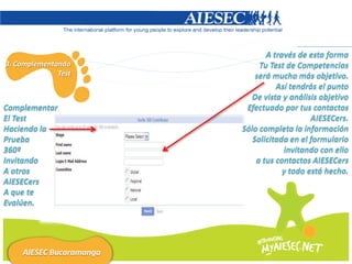 A través de esta forma
3. Complementando             Tu Test de Competencias
              Test           será mucho más objetivo.
                                   Así tendrás el punto
                            De vista y análisis objetivo
Complementar              Efectuado por tus contactos
El Test                                      AIESECers.
Haciendo la              Sólo completa la información
Prueba                      Solicitada en el formulario
360º                                 invitando con ello
Invitando                    a tus contactos AIESECers
A otros                              y todo está hecho.
AIESECers
A que te
Evalúen.




    AIESEC Bucaramanga
 