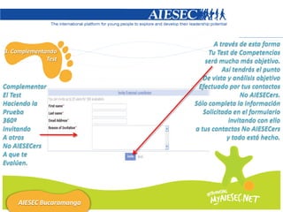 A través de esta forma
3. Complementando             Tu Test de Competencias
              Test           será mucho más objetivo.
                                   Así tendrás el punto
                            De vista y análisis objetivo
Complementar              Efectuado por tus contactos
El Test                                   No AIESECers.
Haciendo la              Sólo completa la información
Prueba                      Solicitada en el formulario
360º                                 invitando con ello
Invitando                a tus contactos No AIESECers
A otros                              y todo está hecho.
No AIESECers
A que te
Evalúen.




    AIESEC Bucaramanga
 