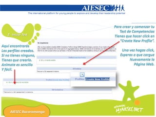 Para crear y comenzar tu
                             Test de Competencias
   2. Iniciar Test        Tienes que hacer click en
                             “Create New Profile”.
Aquí encontrarás
Los perfiles creados.         Una vez hagas click,
Si no tienes ninguno,        Esperas a que cargue
Tienes que crearlo.               Nuevamente la
Anímate es sencillo                  Página Web.
Y fácil.




     AIESEC Bucaramanga
 