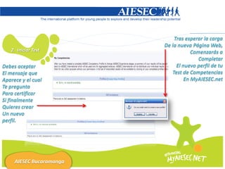 Tras esperar la carga
                          De la nueva Página Web,
   2. Iniciar Test                    Comenzarás a
                                         Completar
Debes aceptar                  El nuevo perfil de tu
El mensaje que               Test de Competencias
Aparece y el cual                  En MyAIESEC.net
Te pregunta
Para certificar
Si finalmente
Quieres crear
Un nuevo
perfil.




     AIESEC Bucaramanga
 