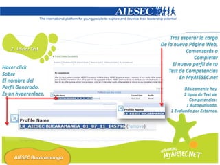 Tras esperar la carga
                          De la nueva Página Web,
   2. Iniciar Test                    Comenzarás a
                                         Completar
                               El nuevo perfil de tu
Hacer click
                             Test de Competencias
Sobre
                                   En MyAIESEC.net
El nombre del
Perfil Generado.                     Básicamente hay
Es un hyperenlace.                   2 tipos de Test de
                                        Competencias:
                                      1 Autoevaluado.
                              1 Evaluado por Externos.




     AIESEC Bucaramanga
 