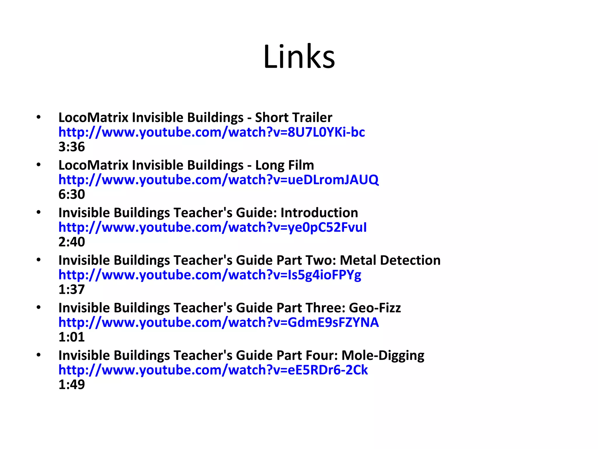 Links LocoMatrix Invisible Buildings - Short Trailer  http://www.youtube.com/watch?v=8U7L0YKi-bc 3:36 LocoMatrix Invisible Buildings - Long Film  http://www.youtube.com/watch?v=ueDLromJAUQ 6:30 Invisible Buildings Teacher's Guide: Introduction  http://www.youtube.com/watch?v=ye0pC52FvuI 2:40 Invisible Buildings Teacher's Guide Part Two: Metal Detection http://www.youtube.com/watch?v=Is5g4ioFPYg 1:37 Invisible Buildings Teacher's Guide Part Three: Geo-Fizz  http://www.youtube.com/watch?v=GdmE9sFZYNA 1:01 Invisible Buildings Teacher's Guide Part Four: Mole-Digging  http://www.youtube.com/watch?v=eE5RDr6-2Ck 1:49 