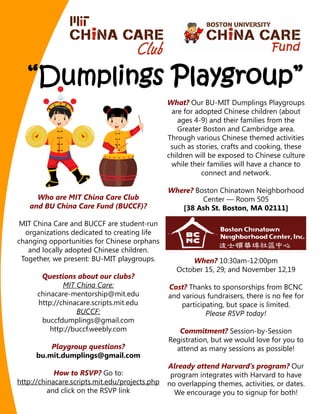 What? Our BU-MIT Dumplings Playgroups
                                                 are for adopted Chinese children (about
                                                    ages 4-9) and their families from the
                                                    Greater Boston and Cambridge area.
                                                Through various Chinese themed activities
                                                 such as stories, crafts and cooking, these
                                                children will be exposed to Chinese culture
                                                 while their families will have a chance to
                                                           connect and network.

                                                Where? Boston Chinatown Neighborhood
     Who are MIT China Care Club                         Center — Room 505
   and BU China Care Fund (BUCCF)?                 [38 Ash St. Boston, MA 02111]

 MIT China Care and BUCCF are student-run
  organizations dedicated to creating life
changing opportunities for Chinese orphans
   and locally adopted Chinese children.
 Together, we present: BU-MIT playgroups.             When? 10:30am-12:00pm
                                                  October 15, 29; and November 12,19
       Questions about our clubs?
              MIT China Care:                   Cost? Thanks to sponsorships from BCNC
      chinacare-mentorship@mit.edu              and various fundraisers, there is no fee for
      http://chinacare.scripts.mit.edu              participating, but space is limited.
                  BUCCF:                                    Please RSVP today!
       buccfdumplings@gmail.com
          http://buccf.weebly.com                  Commitment? Session-by-Session
                                                Registration, but we would love for you to
          Playgroup questions?                    attend as many sessions as possible!
      bu.mit.dumplings@gmail.com
                                                Already attend Harvard’s program? Our
            How to RSVP? Go to:                  program integrates with Harvard to have
http://chinacare.scripts.mit.edu/projects.php   no overlapping themes, activities, or dates.
          and click on the RSVP link              We encourage you to signup for both!
 