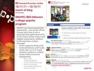 BU howard thurman center               boston
12/11/11 – 12/13/11
reach of blog
(5k following)


@BUHTC/803 followers
college popstar
program
  @BUHTC and @popchipsboston
  partnership – one winner will be
  chosen each day to win a
  popchips finals gift basket of his
  or her choice of the correct and
  eligible respondents. platform
  for BU popchips campus
  manager
  • snack supply for finals at BU
  • received feature on BU radio
     „terrier talk‟ on 12/7 to get
     students excited on contest
  • social media consumer
     engagement
         •   follow & RT
             @popchipsBoston
         •   custom facebook page
         •   david ortiz singed
             memorabilia giveaway
         •   #popcultureBU
 