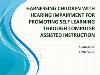HARNESSING CHILDREN WITH
HEARING IMPAIRMENT FOR
PROMOTING SELF LEARNING
THROUGH COMPUTER
ASSISTED INSTRUCTION
S. Anushiya
27/02/2014

 