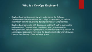 Who is a DevOps Engineer?
• DevOps Engineer is somebody who understands the Software
Development Lifecycle and has the outright understanding of various
automation tools for developing digital pipelines (CI/ CD pipelines).
• DevOps Engineer works with developers and the IT staff to oversee the
code releases. They are either developers who get interested in
deployment and network operations or sysadmins who have a passion for
scripting and coding and move into the development side where they can
improve the planning of test and deployment.
 