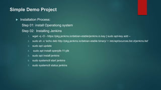 Simple Demo Project
 Installation Process:
Step 01: install Operationg system
Step 02: Installing Jenkins
1. wget -q -O - https://pkg.jenkins.io/debian-stable/jenkins.io.key | sudo apt-key add –
2. sudo sh -c 'echo deb http://pkg.jenkins.io/debian-stable binary/ > /etc/apt/sources.list.d/jenkins.list‘
3. sudo apt update
4. sudo apt install openjdk-11-jdk
5. sudo apt install jenkins
6. sudo systemctl start jenkins
7. sudo systemctl status jenkins
 
