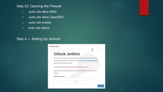 Step 03: Opening the Firewall
1. sudo ufw allow 8080
2. sudo ufw allow OpenSSH
3. sudo ufw enable
4. sudo ufw status
Step 4 — Setting Up Jenkins:
 