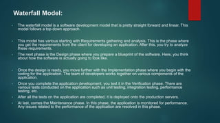 Waterfall Model:
• The waterfall model is a software development model that is pretty straight forward and linear. This
model follows a top-down approach.
• This model has various starting with Requirements gathering and analysis. This is the phase where
you get the requirements from the client for developing an application. After this, you try to analyze
these requirements.
• The next phase is the Design phase where you prepare a blueprint of the software. Here, you think
about how the software is actually going to look like.
• Once the design is ready, you move further with the Implementation phase where you begin with the
coding for the application. The team of developers works together on various components of the
application.
• Once you complete the application development, you test it in the Verification phase. There are
various tests conducted on the application such as unit testing, integration testing, performance
testing, etc.
• After all the tests on the application are completed, it is deployed onto the production servers.
• At last, comes the Maintenance phase. In this phase, the application is monitored for performance.
Any issues related to the performance of the application are resolved in this phase.
 