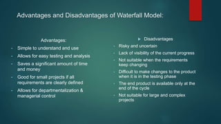 Advantages and Disadvantages of Waterfall Model:
Advantages:
• Simple to understand and use
• Allows for easy testing and analysis
• Saves a significant amount of time
and money
• Good for small projects if all
requirements are clearly defined
• Allows for departmentalization &
managerial control
 Disadvantages
• Risky and uncertain
• Lack of visibility of the current progress
• Not suitable when the requirements
keep changing
• Difficult to make changes to the product
when it is in the testing phase
• The end product is available only at the
end of the cycle
• Not suitable for large and complex
projects
 