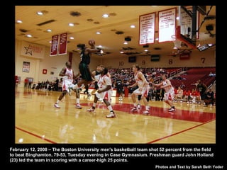 February 12, 2008 – The Boston University men's basketball team shot 52 percent from the field to beat Binghamton, 79-53, Tuesday evening in Case Gymnasium. Freshman guard John Holland (23) led the team in scoring with a career-high 25 points.  Photos and Text by Sarah Beth Yoder 