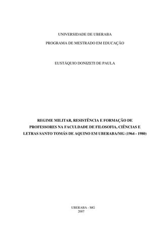 UNIVERSIDADE DE UBERABA
PROGRAMA DE MESTRADO EM EDUCAÇÃO
EUSTÁQUIO DONIZETI DE PAULA
REGIME MILITAR, RESISTÊNCIA E FORMAÇÃO DE
PROFESSORES NA FACULDADE DE FILOSOFIA, CIÊNCIAS E
LETRAS SANTO TOMÁS DE AQUINO EM UBERABA/MG (1964 - 1980)
UBERABA - MG
2007
 