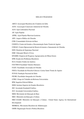 9
SIGLAS UTILIZADAS
ABCZ: Associação Brasileira dos Criadores de Zebu
ACIU: Associação Comercial e Industrial de Uberaba
ALN: Ação Libertadora Nacional
AP: Ação Popular
APML: Ação Popular Marxista-Leninista
APU: Arquivo Público de Uberaba
CEB: Comunidades Eclesiais de Base
CEDSTA: Centro de Estudos e Documentação Santo Tomás de Aquino
CODAU: Centro Operacional de Desenvolvimento e Saneamento de Uberaba
DSN: Doutrina de Segurança Nacional
EMC: Educação Moral e Cívica
EPAMIG: Empresa de Pesquisas Agropecuárias de Minas Gerais
EPB: Estudo dos Problemas Brasileiros
EUA: Estados Unidos da América
FACTHUS Faculdade Talentos Humanos
FAZU: Faculdades Associadas de Uberaba
FISTA: Faculdade de Filosofia Ciências e Letras Santo Tomás de Aquino
FUNAI: Fundação Nacional do Índio
FIUBE: Faculdades Integradas de Uberaba
GTRU: Grupo de Trabalho da Reforma Universitária
IPM: Inquérito Policial Militar
ISEB: Instituto Superior de Estudos Brasileiros
JEC: Juventude Estudantil Católica
JUC: Juventude Universitária Católica
MEB: Movimento de Educação de Base
MEC: Ministério da Educação e Cultura
MEC-USAID: Ministério da Educação e Cultura - United States Agency for International
Development
MOBRAL: Movimento Brasileiro de Alfabetização
OSPB: Organização Social e Política Brasileira
 