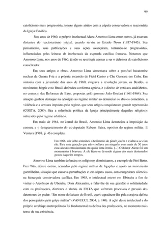 99
catolicismo mais progressista, trouxe alguns atritos com a cúpula conservadora e reacionária
da Igreja Católica.
Nos anos de 1960, o próprio intelectual Alceu Amoroso Lima entre outros, já estavam
distantes do reacionarismo inicial, quando serviu ao Estado Novo (1937-1945). Seu
pensamento, suas publicações e suas ações avançaram, tornando-se progressistas,
influenciados pelas leituras de intelectuais da esquerda católica francesa. Notamos que
Amoroso Lima, nos anos de 1960, já não se restringia apenas a ser o defensor do catolicismo
conservador.
Em seus artigos e obras, Amoroso Lima comentava sobre a possível hecatombe
nuclear da Guerra Fria e a própria ascensão de Fidel Castro e Che Guevara em Cuba. Em
sintonia com a juventude dos anos de 1960, elogiava a revolução jovem, os Beatles, o
movimento hippie e no Brasil, defendeu a reforma agrária, e o direito de voto aos analfabetos,
no contexto das Reformas de Base, propostas pelo governo João Goulart (1961-1964). Sua
atuação ganhou destaque na oposição ao regime militar ao denunciar os abusos cometidos, a
violência e a censura impostas pelo regime, que seus artigos conquistaram grande repercussão
(COSTA, 2000). Era a referência política da Igreja principalmente daqueles religiosos
sufocados pelo regime arbitrário.
Em maio de 1964, no Jornal do Brasil, Amoroso Lima denunciou a imposição da
censura e o desaparecimento do ex-deputado Rubens Paiva, opositor do regime militar. E
Ventura (1988, p. 46) completa:
Em 1968, um velho entendeu o fenômeno do poder jovem e exaltava-se com
ele. Para uma geração que não confiava em ninguém com mais de 30 anos
essa adesão entusiasmada era quase uma ironia. [...] O doutor Alceu foi um
monumento à bravura. A ele ficou-se devendo alguns dos mais destemidos
gestos daqueles tempos.
Amoroso Lima também defendeu os religiosos dominicanos, a exemplo de Frei Betto,
Frei Tito, dentre outros, acusados pelo regime militar de ligações e apoio ao movimento
guerrilheiro, situação que causava perturbações e, em alguns casos, constrangedores silêncios
na hierarquia conservadora católica. Em 1965, o intelectual esteve em Uberaba a fim de
visitar o Arcebispo de Uberaba, Dom Alexandre, e falar-lhe de sua gratidão e solidariedade
com os professores, diretores e alunos da FISTA que sofreram processos e pressão dos
detentores do poder: “Em nome do laicato do Brasil, quero agradecer-lhe pela corajosa defesa
dos perseguidos pelo golpe militar” (VANUCCI, 2004, p. 140). A ação desse intelectual e do
próprio arcebispo metropolitano foi fundamental na defesa dos professores, no momento mais
tenso de sua existência.
 