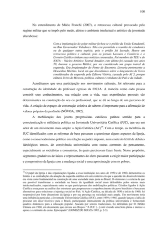 100
No entendimento de Mário Franchi (2007), o retrocesso cultural provocado pelo
regime militar que se impôs pelo medo, afetou o ambiente intelectual e artístico da juventude
uberabense:
Com a implantação do golpe militar fechou-se o prédio da União Estudantil,
na Rua Governador Valadares. Não era permitida a reunião de estudantes
ou de qualquer outra espécie, pois o prédio foi lacrado. Houve um
retrocesso político e cultural, pois os jornais Lavoura e Comércio e o
Correio Católico tinham suas notícias censuradas. Fui membro do TEU e do
NATA – Núcleo Artístico Teatral Amador, este último foi cassado nos anos
70, durante o governo Médici, por ser considerado um grupo teatral de
esquerda. Era freqüentador do Ponto de Encontro, Livraria pertencente a
Deusedino Martins, local em que discutíamos sobre o lançamento de livros
considerados de esquerda pela Editora Vitória, cassada pelo AI 5, porque
editava livros de Moscou, política, cultura e cotidiano do País e da cidade.
Acreditamos que essa participação nos movimentos culturais, foi relevante para a
construção da identidade do professor egresso da FISTA. A maneira como cada pessoa
constrói seus conhecimentos, sua relação com a vida, suas experiências pessoais são
determinantes na construção do seu eu profissional, que se dá ao longo de um percurso de
vida. A criação de espaços de construção coletiva de saberes é importante para a afirmação de
valores próprios da profissão (NÓVOA, 1992).
A mobilização dos jovens progressistas católicos ganhou sentido para a
conscientização e militância política na Juventude Universitária Católica (JUC), que era um
setor de um movimento mais amplo: a Ação Católica (AC)19
. Com o tempo, os membros da
JUC identificados com as reformas de base passaram a questionar alguns aspectos da Igreja,
como o conservadorismo político em relação ao poder imposto, num contexto fértil de debates
ideológicos tensos, de convivência universitária com outras correntes de pensamento,
especialmente as socialistas e comunistas, às quais precisavam fazer frente. Nesse propósito,
segmentos gradativos de laicos e representantes do clero passaram a exigir maior participação
e compromisso da Igreja com a mudança social e uma aproximação com os pobres.
19
O papel da Igreja e das organizações ligadas a essa instituição nos anos de 1950 e de 1960, demonstrou os
limites e as contradições da atuação da esquerda católica em um contexto em que a questão do desenvolvimento
era vista como fundamental na construção de uma sociedade mais justa no Brasil. O otimismo e a certeza de que
era possível transformar a sociedade na busca da igualdade social eram defendidos pelos setores mais
intelectualizados, especialmente entre os que participavam das mobilizações políticas. Cristãos ligados à Ação
Católica avançaram na análise das estruturas que perpetuavam o empobrecimento do povo brasileiro e buscaram
alternativas para solucionar a injustiça social no País. A Ação Católica, na década de 1950 e início de 1960, foi
responsável por forte dinamismo da Igreja e por sua presença na sociedade mais ampla. Um movimento teria
uma influência particular, a Juventude Universitária Católica (JUC), entre 1959 e 1965, quando lançou a idéia de
procurar um ideal histórico para o Brasil, participando intensamente da política universitária e fornecendo
quadros dinâmicos para a educação popular. Atacada por setores tradicionais, foi defendida por D. Hélder
Câmara em 1960, em documento que enviou aos Bispos: “A JUC [...] está vivendo uma hora plena e merece o
apoio e o estímulo do exmo. Episcopado” (GOMEZ DE SOUZA 1985, p. 2-3).
 