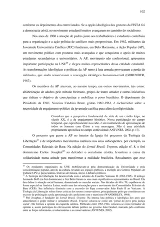 102
conforme os depoimentos dos entrevistados. Se a opção ideológica dos gestores da FISTA foi
a democracia cristã, no movimento estudantil muitos avançaram no caminho do socialismo.
Nos anos de 1960 a atuação de padres junto aos trabalhadores e estudantes contribuiu
para a organização e a ação política de católicos mais progressistas. Em 1962, militantes da
Juventude Universitária Católica (JUC) fundaram, em Belo Horizonte, a Ação Popular (AP),
um movimento político com posturas mais avançadas e que conquistou o apoio de muitos
estudantes secundaristas e universitários. A AP, movimento não confessional, apresentou
importante participação na UNE20
e elegeu muitos representantes dessa entidade estudantil.
As transformações ideológicas e políticas da AP rumo à luta armada provocaram a perda de
militantes, que ainda conservavam a concepção ideológica humanista-cristã (GORENDER,
1987).
Os membros da AP atuavam, ao mesmo tempo, em outros movimentos, tais como:
alfabetização de adultos pelo método freireano, grupos de teatro amador e outras iniciativas
que tinham o objetivo de conscientizar e mobilizar o povo brasileiro. O depoimento do
Presidente da UNE, Vinicius Caldeira Brant, gestão 1962-1963, é esclarecedor sobre a
necessidade de engajamento político da juventude católica para além da religiosidade:
Considero que a perspectiva fundamental da vida de um cristão leigo, no
século XX, é a de engajamento histórico. Nossa participação no campo
temporal, que especificamente nos cabe, é um instrumento de aproximação de
todos os homens com Cristo e sua mensagem. Não é uma atividade
propriamente apostólica no campo confessional (ANTUNES, 2002, p. 17).
O processo que gerou a AP no interior da Igreja foi precursor da Teologia da
Libertação21
e de importantes movimentos católicos nos anos subseqüentes, por exemplo, as
Comunidades Eclesiais de Base. Na edição do Jornal Brasil, Urgente, edição nº. 8, o frei
dominicano Carlos Josaphat22
ao defender o socialismo cristão, levantava a causa da
solidariedade numa atitude para transformar a realidade brasileira. Ressaltamos que esse
20
Os estudantes organizados na UNE mobilizavam-se pela democratização da Universidade e pela
conscientização popular, através da cultura, levando aos espaços públicos, a exemplo dos Centros Populares de
Cultura (CPCs), peças teatrais, festivais de música, shows e debates políticos.
21
A Teologia da Libertação foi desenvolvida com o advento do Concílio Vaticano II (1962-1965). O teólogo
Leonardo Boff (ex-frei dominicano) e frei Betto foram os seus mais significativos representantes no Brasil. Ela
deu ênfase à situação social humana, denunciando as mazelas sociais. Nas décadas de 60 e 70, espalhou-se de
forma especial na América Latina, sendo uma das orientações para o movimento das Comunidades Eclesiais de
Base (CEB). Sua influência diminuiu com a ascensão do Papa conservador João Paulo II ao Vaticano. A
Teologia da Libertação sofreu fortes críticas dos setores conservadores, principalmente pelo que consideram um
excesso de politização e pela aproximação do catolicismo com o marxismo (WANDERLEY, 1984).
22
Frei Josaphat, é fundador do Jornal Brasil, Urgente. Na intensa luta política e ideológica dos anos que
antecederam o golpe militar o semanário Brasil, Urgente colocou-se como um ‘jornal do povo pela justiça
social’. Ele formou a opinião da esquerda católica. Publicado entre 1963-1964, colocava-se como formador de
opinião e, assim participou do efervescente debate político no governo João Goulart, marcado pelo confronto
entre as forças reformistas, revolucionárias e as conservadoras (ANTUNES, 2002).
 