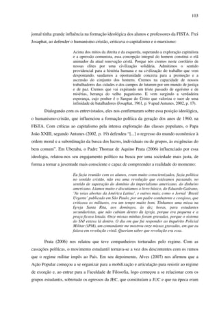 103
jornal tinha grande influência na formação ideológica dos alunos e professores da FISTA. Frei
Josaphat, ao defender o humanismo-cristão, criticava o capitalismo e o marxismo:
Acima dos mitos da direita e da esquerda, superando a exploração capitalista
e a opressão comunista, essa concepção integral do homem constitui o elã
animador da atual renovação cristã. Porque nós cremos neste corolário de
nossas elites por uma civilização solidária. Admitimos o sentido
providencial para a história humana e na civilização do trabalho que vem
despontando, saudamos a oportunidade concreta para a promoção e a
ascensão do conjunto dos homens. Cremos na capacidade de nossos
trabalhadores das cidades e dos campos de lutarem por um mundo de justiça
e de paz. Cremos que vai expirando um triste passado de egoísmo e de
misérias, herança do velho paganismo. E vem surgindo a verdadeira
esperança, cujo penhor é o Sangue do Cristo que valoriza o suor de uma
infinidade de batalhadores (Josaphat, 1961, p. 9 apud Antunes, 2002, p. 17).
Dialogando com os entrevistados, eles nos confirmaram sobre essa posição ideológica,
o humanismo-cristão, que influenciou a formação política da geração dos anos de 1960, na
FISTA. Com críticas ao capitalismo pela intensa exploração das classes populares, o Papa
João XXIII, segundo Antunes (2002, p. 19) defendeu “[...] o regresso do mundo econômico à
ordem moral e a subordinação da busca dos lucros, individuais ou de grupos, às exigências do
bem comum”. Em Uberaba, o Padre Thomaz de Aquino Prata (2006) influenciado por essa
ideologia, relatou-nos seu engajamento político na busca por uma sociedade mais justa, de
forma a tornar a juventude mais consciente e capaz de compreender a realidade do momento:
Eu fazia reunião com os alunos, eram muito conscientizados, fazia política
no sentido cristão, não era uma revolução que estávamos passando, no
sentido de superação do domínio do imperialismo americano, do dinheiro
americano. Líamos muito e discutíamos o livro básico, do Eduardo Galeano,
‘As veias abertas da América Latina’, e outros mais, como o Jornal ‘Brasil
Urgente’ publicado em São Paulo, por um padre combatente e corajoso, que
criticava os militares, era um tempo muito bom. Tínhamos uma missa na
Igreja Santa Rita, aos domingos, às dez horas, para estudantes
secundaristas, que não cabiam dentro da igreja, porque era pequena e a
praça ficava lotada. Onze missas minhas foram gravadas, porque o sistema
do SNI estava lá dentro. O dia em que fui responder ao Inquérito Policial
Militar (IPM), um comandante me mostrou onze missas gravadas, em que eu
falava em revolução cristã. Queriam saber que revolução era essa.
Prata (2006) nos relatou que teve companheiros torturados pelo regime. Com as
cassações políticas, o movimento estudantil tornava-se a voz dos descontentes com os rumos
que o regime militar impôs ao País. Em seu depoimento, Alves (2007) nos afirmou que a
Ação Popular começou a se organizar para a mobilização e articulação para resistir ao regime
de exceção e, ao entrar para a Faculdade de Filosofia, logo começou a se relacionar com os
grupos estudantis, sobretudo os egressos da JEC, que constituíam a JUC e que na época eram
 