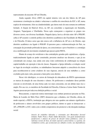 104
representantes da nascente AP em Uberaba.
Ainda segundo Alves (2007) da capital mineira veio um dos líderes da AP para
reestruturar a instituição na cidade e solucionar o conflito de consciência da JUC e AP, numa
espécie de treinamento, feito na clandestinidade, que durou mais de uma semana em ambiente
fechado. A função de Danival Alves, na AP, era consolidar a organização em Ituiutaba,
Araguari, Tupaciguara e Uberlândia. Nessa ação começaram a organizar os grupos nos
diversos cursos, nas diversas faculdades. Naquela época, havia a divisão entre AP e POLOP;
cabia à AP assumir o controle político dos diretórios acadêmicos das Faculdades de Medicina
e de Filosofia. O único curso que não estava sob a influência da AP era o de Direito, cujo
diretório acadêmico era ligado à POLOP. O percurso para a redemocratização do País, na
concepção da juventude politizada da época, era conscientizar o povo brasileiro e a estratégia
era a mobilização do movimento estudantil que passava pela FISTA.
Diante do avanço do socialismo e das contradições geradas pelo capitalismo, a Igreja,
tradicionalmente ligada ao poder constituído, procurou atualizar seu discurso, o que já era
considerado um avanço, mas ainda com uma visão conformista de colaboração na relação
capital-trabalho em oposição à luta de classes. Enquanto a Igreja defendia a evolução social
no lugar da revolução socialista, os trabalhadores buscaram adquirir a consciência de classe
para reconhecerem-se como criadores de suas riquezas, através de seus trabalhos e, como
excluídos pela mais-valia, passaram a lutar pelos seus direitos.
Nesse viés ideológico, os cursos de formação de educadores da FISTA apresentaram
as marcas da atuação de seus docentes e alunos. Os professores e estudantes desse período
estavam se envolvendo, de uma forma cada vez mais consciente, em um debate mais rico e
amplo. Por sua vez, os membros da Faculdade de Filosofia, Ciências e Letras Santo Tomás de
Aquino passavam por toda essa ebulição política e social.
Bruscamente, a repressão tentou interromper esse embate promissor presente no País.
Maria de Lourdes de Melo Prais (2007) denunciou que a ditadura, em Uberaba, afetou, de
modo especial, a FISTA, instituição que abrigava em seus quadros um número significativo
de professores e alunos envolvidos com grupos políticos, dentre os quais se destacavam: a
AP, a POLOP e a JUC, todos com o nítido compromisso de promover a tão desejada mudança
social:
Através de trabalhos liderados e orientados por Monsenhor Juvenal
Arduini, Padre Prata e Padre Eddie Bernardes, com quem desfrutávamos
(professores e alunos) do prazer de discutir temas polêmicos, como as
reformas sociais de base, de modo especial a universitária e a agrária, em
verdadeiros serões, que aconteciam aos sábados à noite, nas dependências
 