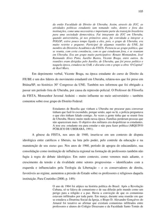 105
da então Faculdade de Direito de Uberaba. Assim, através da JUC, as
atividades políticas estudantis iam tomando vulto, dentro e fora das
instituições, como uma necessária e importante parte da transição brasileira
para uma sociedade democrática. Fui integrante da JUC em Uberaba,
quando universitária, já nos primeiros anos, fui convidada a integrar a
POLOP, estive pouco tempo ligada a eles, pois, o grupo de Uberaba, era
muito restrito e pequeno. Participei de algumas reuniões da UNE, fui
membro do Diretório Acadêmico da FISTA. Pertencia ao grupo político, que
se reunia, com certa constância, com os que estudavam fora, e se reuniam
em Uberaba. Era um grupo muito participativo: Renato Montandom, José
Raimundo Alves Pinto, Aurélio Bastos, Vicente Braga, entre outros. As
reuniões eram dirigidas pelo Aurélio, de Uberaba, que foi preso político e
naquela época, estudava na UnB, e discutia com o grupo a obra ‘O Capital’
de Karl Marx.
Em depoimento verbal, Vicente Braga, na época estudante do curso de Direito da
FIUBE e um dos líderes do movimento estudantil em Uberaba, relatou-nos que foi preso em
Ibiúna/SP, no histórico 30° Congresso da UNE. Também nos informou que foi obrigado a
passar um período fora de Uberaba, por causa da repressão policial. O Professor de Filosofia
da FISTA, Monsenhor Juvenal Arduini – muito influente no meio universitário – também
comentou sobre esse grupo do Distrito Federal:
Estudantes de Brasília que vinham a Uberaba me procurar para conversar
tinham que fazê-lo escondido, porque senão, aqui ou lá, a polícia perguntava
o que eles tinham falado comigo. Às vezes a gente tinha que se reunir fora
de Uberaba. Houve muito medo nessa época. Famílias perderam pessoas que
não apareceram mais. O objetivo dos militares era despolitizar os estudantes.
A tese era: estudante era para estudar e não para fazer política (ARQUIVO
PÚBLICO DE UBERABA, 1991).
A gênese da FISTA, nos anos de 1940, inseriu-se em um contexto de disputa
ideológica entre católicos e liberais, na luta pelo poder, pelo controle da educação e na
manutenção de seu status quo. Nos anos de 1960, período de apogeu do educandário, sua
consolidação como instituição de influência regional na formação de professores também não
fugiu à regra do debate ideológico. Em outro contexto, como veremos mais adiante, o
crescimento da tensão e da rivalidade entre setores progressistas – identificados com a
esquerda e influenciados pela Teologia da Libertação – e os conservadores de direita,
favoráveis ao regime, aumentou a pressão do Estado sobre os professores e religiosos daquela
instituição. Para Coutinho (2000, p. 149):
O ano de 1964 foi atípico na história política do Brasil. Após a Revolução
Cubana, só se falava de comunismo e de sua difusão pelo mundo como um
perigo para a religião e a paz. Havia a convicção de que os comunistas
estavam infiltrados por toda parte. Em março, durante uma reunião em que
se estudava a Doutrina Social da Igreja, o Bispo D. Alexandre Gonçalves do
Amaral foi taxativo ao afirmar que existiam comunistas infiltrados entre
professores e alunos do Colégio Diocesano e da Faculdade Santo Tomás de
 